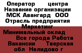 Оператор Call-центра › Название организации ­ МСК Авангард, ООО › Отрасль предприятия ­ Маркетинг › Минимальный оклад ­ 30 000 - Все города Работа » Вакансии   . Тверская обл.,Нелидово г.